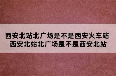 西安北站北广场是不是西安火车站 西安北站北广场是不是西安北站